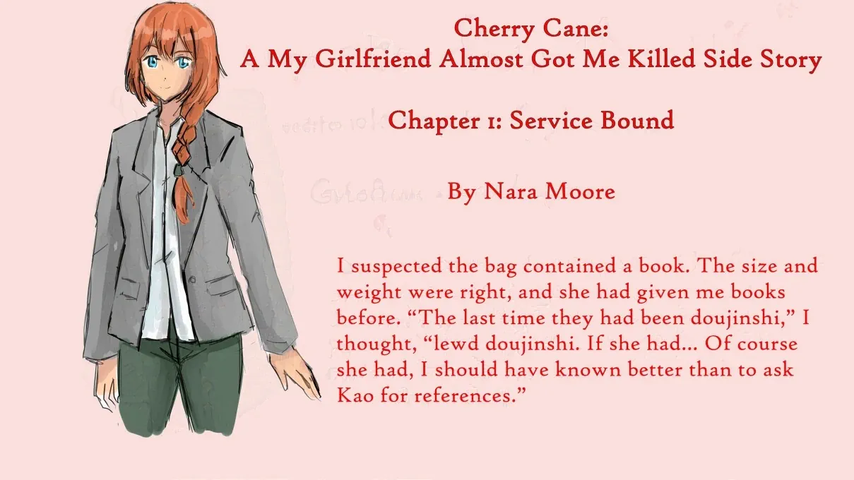Cherry Cane:  A My Girlfriend Almost Got Me Killed  Side Story  Chapter 1: Service Bound  By Nara Moore  Image: A woman with blue eyes and ginger hair kept in a French braid looks out. She is wearing a gray blazer and greenish pants.  Quote: I suspected the bag contained a book. The size and weight were right, and she had given me books before. “The last time they had been doujinshi,” I thought, “lewd doujinshi. If she had… Of course she had, I should have known better than to ask Kao for references.