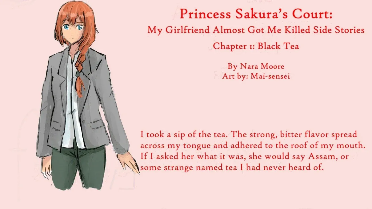 Princess Sakura’s Court: My Girlfriend Almost Got Me Killed Side Stories  Chapter 1: Black Tea  By Nara Moore Art by: Mai-sensei  Image: A woman with blue eyes and ginger hair kept in a French braid looks out. She is wearing a gray blazer and greenish pants.  青い瞳に生姜色の髪をフレンチ三つ編みにした女性が外を眺めている。グレーのブレザーに緑がかったパンツ。  Quote: I took a sip of the tea. The strong, bitter flavor spread across my tongue and adhered to the roof of my mouth. If I asked her what it was, she would say Assam, or some strange named tea I had never heard of.